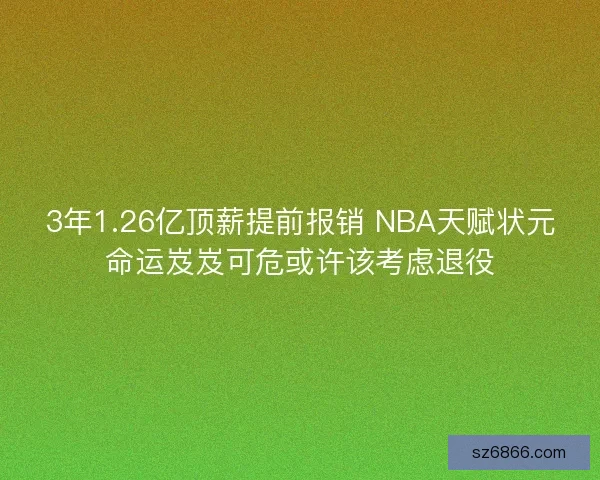 3年1.26亿顶薪提前报销 NBA天赋状元命运岌岌可危或许该考虑退役