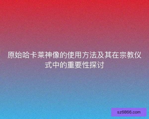 原始哈卡莱神像的使用方法及其在宗教仪式中的重要性探讨