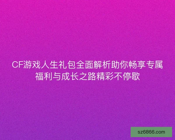 CF游戏人生礼包全面解析助你畅享专属福利与成长之路精彩不停歇
