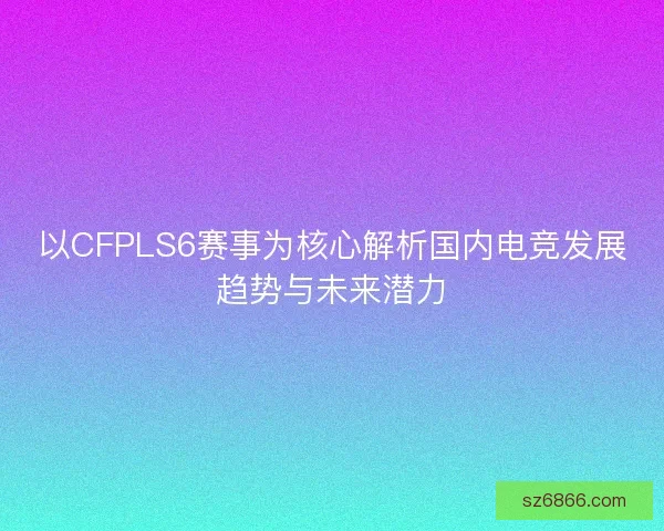 以CFPLS6赛事为核心解析国内电竞发展趋势与未来潜力