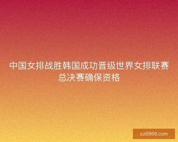 中国女排战胜韩国成功晋级世界女排联赛总决赛确保资格