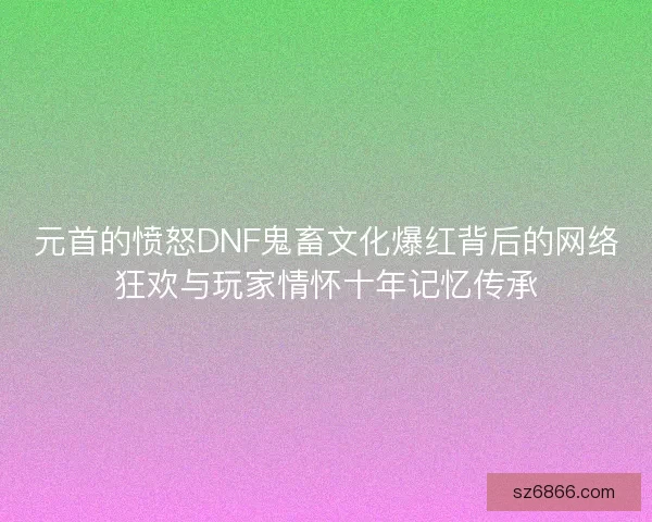 元首的愤怒DNF鬼畜文化爆红背后的网络狂欢与玩家情怀十年记忆传承