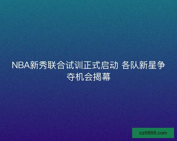NBA新秀联合试训正式启动 各队新星争夺机会揭幕